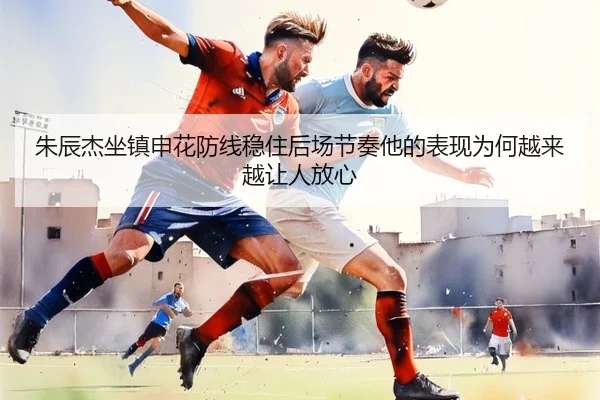 朱辰杰坐镇申花防线稳住后场节奏他的表现为何越来越让人放心
